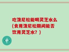 吃泼尼松能喝灵芝水么(食用泼尼松期间能否饮用灵芝水？)
