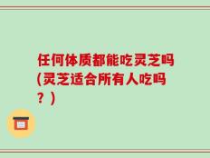 任何体质都能吃灵芝吗(灵芝适合所有人吃吗？)