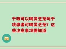 干咳可以喝灵芝茶吗干咳患者可喝灵芝茶？这些注意事项需知道