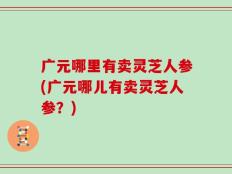 广元哪里有卖灵芝人参(广元哪儿有卖灵芝人参？)