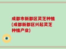 成都市新都区灵芝种植(成都新都区兴起灵芝种植产业)