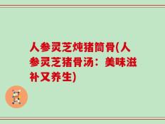 人参灵芝炖猪筒骨(人参灵芝猪骨汤：美味滋补又养生)