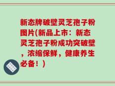 新态牌破壁灵芝孢子粉图片(新品上市：新态灵芝孢子粉成功突破壁，浓缩保鲜，健康养生必备！)