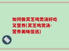如何做灵芝鸡煲汤好吃又营养(灵芝鸡煲汤-营养美味佳选)