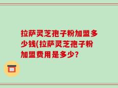 拉萨灵芝孢子粉加盟多少钱(拉萨灵芝孢子粉加盟费用是多少？
