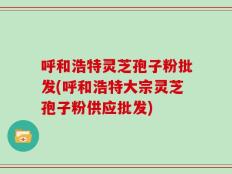 呼和浩特灵芝孢子粉批发(呼和浩特大宗灵芝孢子粉供应批发)