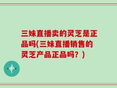 三妹直播卖的灵芝是正品吗(三妹直播销售的灵芝产品正品吗？)