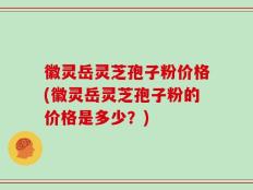 徽灵岳灵芝孢子粉价格(徽灵岳灵芝孢子粉的价格是多少？)