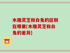 木雕灵芝和白兔的区别在哪里(木雕灵芝和白兔的差异)