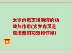太岁肉灵芝浸泡液的功效与作用(太岁肉灵芝浸泡液的功效和作用)