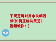 干灵芝可以用水洗嘛视频(如何正确洗灵芝？视频教你！)
