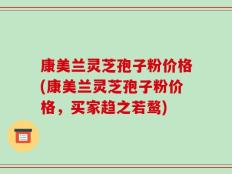 康美兰灵芝孢子粉价格(康美兰灵芝孢子粉价格，买家趋之若鹜)