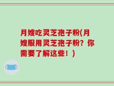 月嫂吃灵芝孢子粉(月嫂服用灵芝孢子粉？你需要了解这些！)
