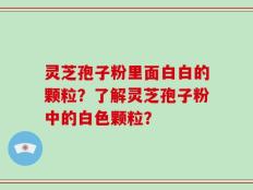 灵芝孢子粉里面白白的颗粒？了解灵芝孢子粉中的白色颗粒？