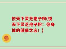 悦天下灵芝孢子粉(悦天下灵芝孢子粉：你身体的健康之选！)