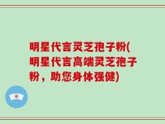 明星代言灵芝孢子粉(明星代言高端灵芝孢子粉，助您身体强健)