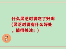 什么灵芝对胃吃了好呢(灵芝对胃有什么好处，值得关注！)