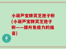 小葫芦宝牌灵芝孢子粉(小葫芦宝牌灵芝孢子粉——提升免疫力的福音)