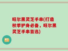 旺尔黑灵芝手串(打造秋季护身必备，旺尔黑灵芝手串首选)