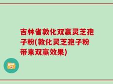 吉林省敦化双赢灵芝孢子粉(敦化灵芝孢子粉带来双赢效果)