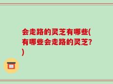 会走路的灵芝有哪些(有哪些会走路的灵芝？)