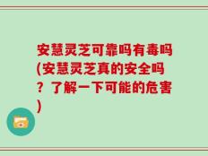 安慧灵芝可靠吗有毒吗(安慧灵芝真的安全吗？了解一下可能的危害)