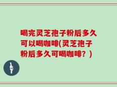 喝完灵芝孢子粉后多久可以喝咖啡(灵芝孢子粉后多久可喝咖啡？)