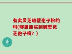 有卖灵芝破壁孢子粉的吗(哪里能买到破壁灵芝孢子粉？)