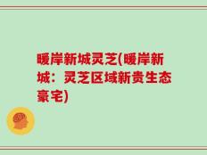 暖岸新城灵芝(暖岸新城：灵芝区域新贵生态豪宅)