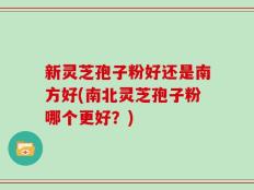 新灵芝孢子粉好还是南方好(南北灵芝孢子粉哪个更好？)