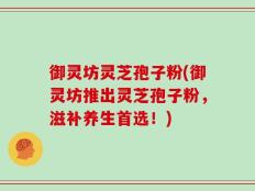 御灵坊灵芝孢子粉(御灵坊推出灵芝孢子粉，滋补养生首选！)
