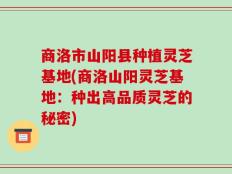 商洛市山阳县种植灵芝基地(商洛山阳灵芝基地：种出高品质灵芝的秘密)