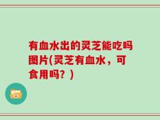 有血水出的灵芝能吃吗图片(灵芝有血水，可食用吗？)