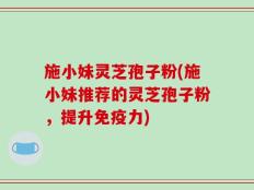 施小妹灵芝孢子粉(施小妹推荐的灵芝孢子粉，提升免疫力)