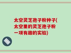 太空灵芝孢子粉种子(太空里的灵芝孢子粉 一项有趣的实验)