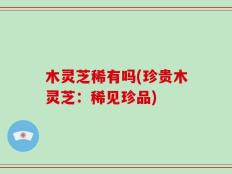 木灵芝稀有吗(珍贵木灵芝：稀见珍品)
