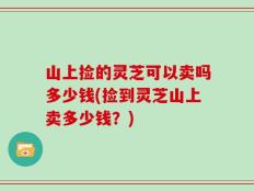 山上捡的灵芝可以卖吗多少钱(捡到灵芝山上卖多少钱？)