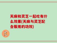 天麻和灵芝一起吃有什么效果(天麻与灵芝配合服用的功效)