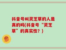 抖音号叫灵芝草的人是真的吗(抖音号“灵芝草”的真实性？)