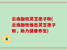 云南融牧灵芝孢子粉(云南融牧推出灵芝孢子粉，助力健康养生)