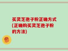 买灵芝孢子粉正确方式(正确购买灵芝孢子粉的方法)