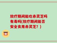 放疗期间能吃赤灵芝吗有毒吗(放疗期间能否安全食用赤灵芝？)