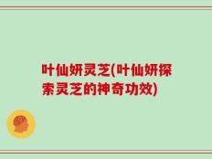 叶仙妍灵芝(叶仙妍探索灵芝的神奇功效)