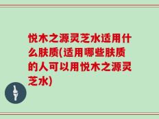 悦木之源灵芝水适用什么肤质(适用哪些肤质的人可以用悦木之源灵芝水)