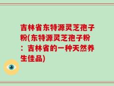 吉林省东特源灵芝孢子粉(东特源灵芝孢子粉：吉林省的一种天然养生佳品)