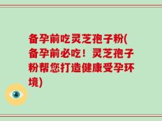 备孕前吃灵芝孢子粉(备孕前必吃！灵芝孢子粉帮您打造健康受孕环境)