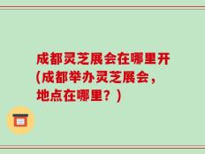 成都灵芝展会在哪里开(成都举办灵芝展会，地点在哪里？)