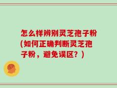 怎么样辨别灵芝孢子粉(如何正确判断灵芝孢子粉，避免误区？)