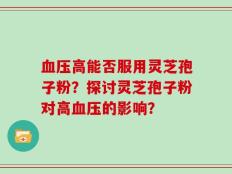 血压高能否服用灵芝孢子粉？探讨灵芝孢子粉对高血压的影响？