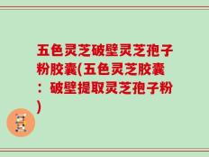 五色灵芝破壁灵芝孢子粉胶囊(五色灵芝胶囊：破壁提取灵芝孢子粉)